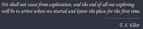 We shall not cease from exploration, and the end of all our exploring will be to arrive where we stared and know the place for the first time - T.S. Eliot