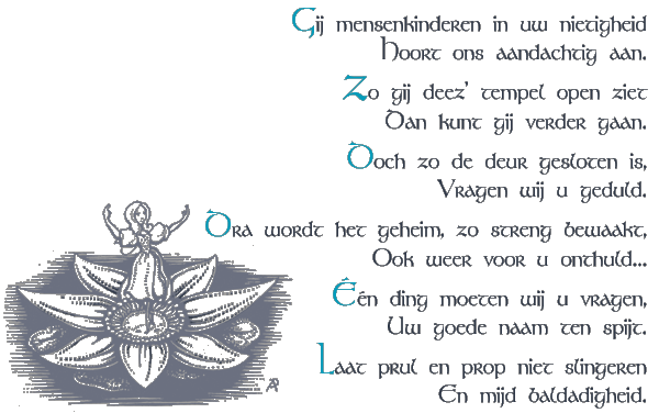 Gij mensenkinderen in uw nietigheid / Hoort ons aandachtig aan / Zo gij deez' tempel open ziet / Dan kunt gij verder gaan / Doch zo de deur gesloten is, / Vragen wij u geduld / Dra wordt het geheim, zo streng bewaakt / Ook weer voor u onthuld... / Een ding moeten wij u vragen, / Uw goede naam ten spijt. / Laat prul en prop niet slingeren / En mijd baldadigheid.