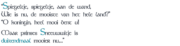 "Spiegeltje, spiegeltje, aan de wand, / Wie is nu, de mooiste van het hele land?" / "O, koningin, heel mooi bent u! / Maar prinses Sneeuwwitje is / duizendmaal mooier nu..."